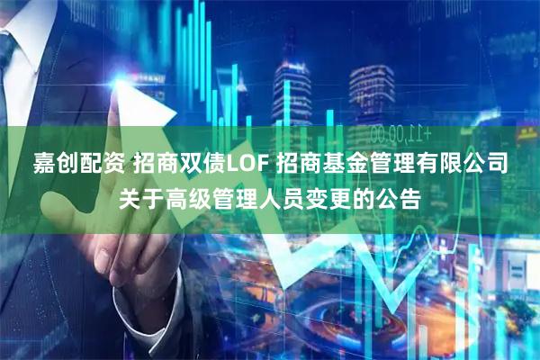 嘉创配资 招商双债LOF 招商基金管理有限公司关于高级管理人员变更的公告