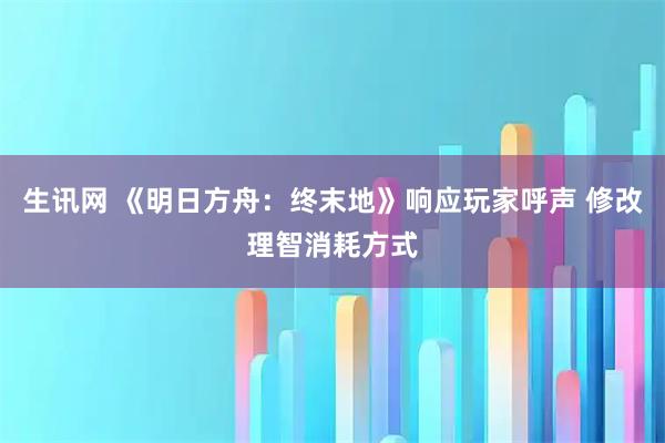 生讯网 《明日方舟：终末地》响应玩家呼声 修改理智消耗方式