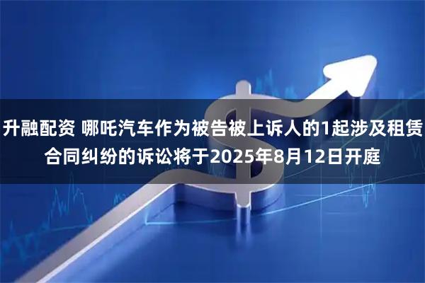 升融配资 哪吒汽车作为被告被上诉人的1起涉及租赁合同纠纷的诉讼将于2025年8月12日开庭