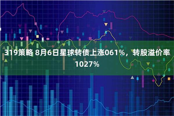 319策略 8月6日星球转债上涨061%，转股溢价率1027%