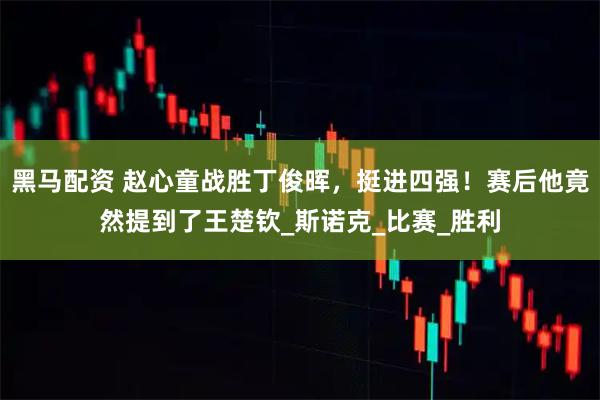 黑马配资 赵心童战胜丁俊晖，挺进四强！赛后他竟然提到了王楚钦_斯诺克_比赛_胜利