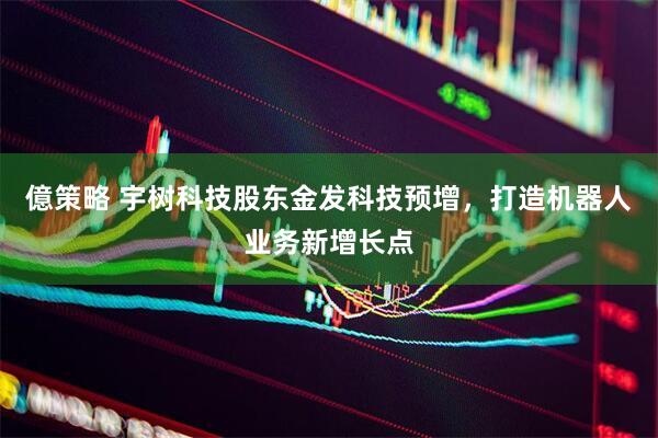 億策略 宇树科技股东金发科技预增,打造机器人业务新增长点