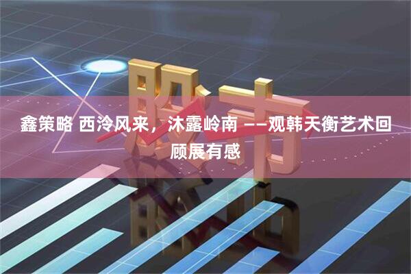 鑫策略 西泠风来，沐露岭南 ——观韩天衡艺术回顾展有感
