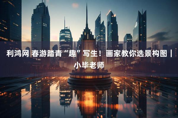 利鸿网 春游踏青“趣”写生！画家教你选景构图｜小毕老师
