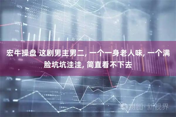 宏牛操盘 这剧男主男二, 一个一身老人味, 一个满脸坑坑洼洼, 简直看不下去