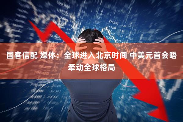 国客信配 媒体：全球进入北京时间 中美元首会晤牵动全球格局