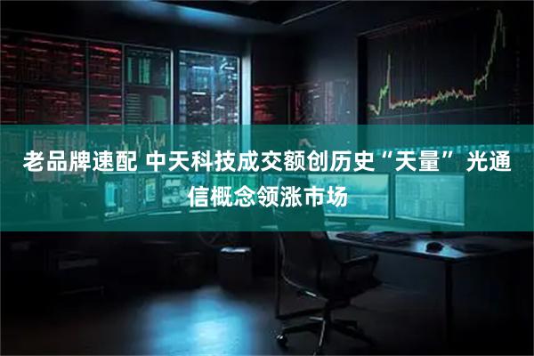 老品牌速配 中天科技成交额创历史“天量” 光通信概念领涨市场