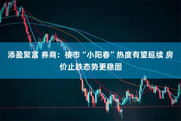 添盈聚富 券商：楼市“小阳春”热度有望延续 房价止跌态势更稳固
