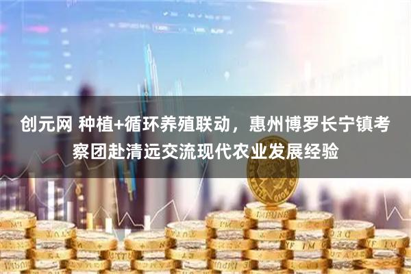 创元网 种植+循环养殖联动，惠州博罗长宁镇考察团赴清远交流现代农业发展经验
