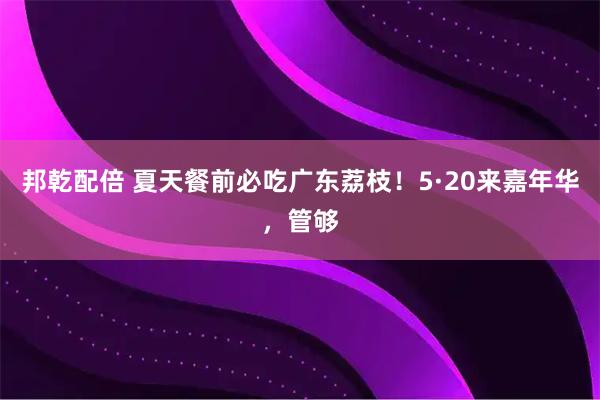 邦乾配倍 夏天餐前必吃广东荔枝!5·20来嘉年华,管够