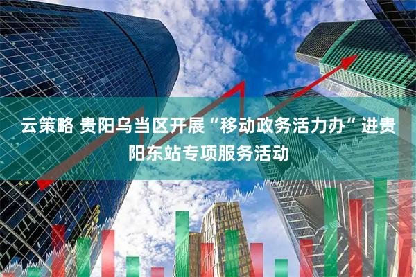 云策略 贵阳乌当区开展“移动政务活力办”进贵阳东站专项服务活动