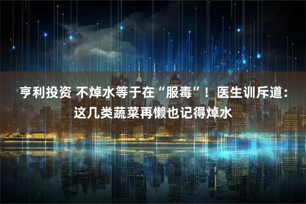 亨利投资 不焯水等于在“服毒”！医生训斥道：这几类蔬菜再懒也记得焯水