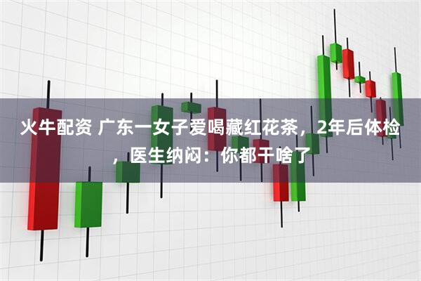 火牛配资 广东一女子爱喝藏红花茶,2年后体检,医生纳闷:你都干啥了