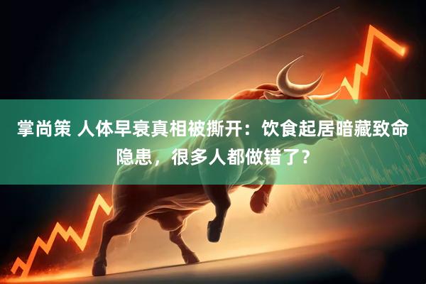 掌尚策 人体早衰真相被撕开：饮食起居暗藏致命隐患，很多人都做错了？