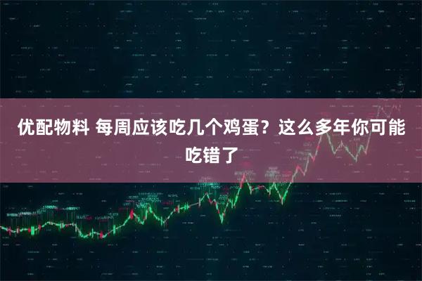优配物料 每周应该吃几个鸡蛋？这么多年你可能吃错了