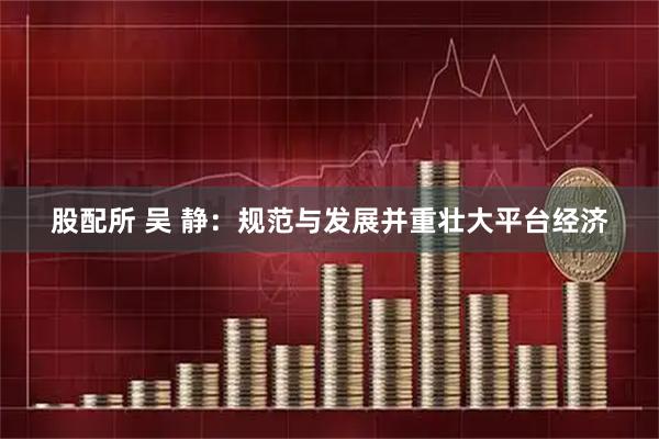 股配所 吴 静:规范与发展并重壮大平台经济