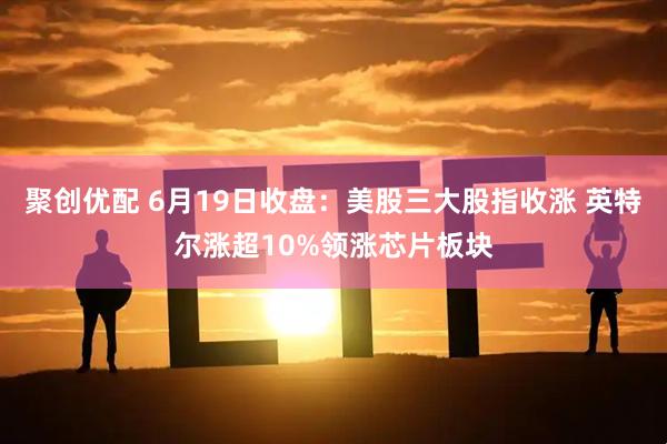 聚创优配 6月19日收盘:美股三大股指收涨 英特尔涨超10%领涨芯片板块