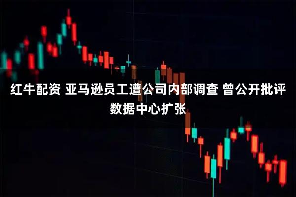 红牛配资 亚马逊员工遭公司内部调查 曾公开批评数据中心扩张