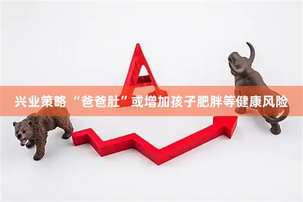 兴业策略 “爸爸肚”或增加孩子肥胖等健康风险