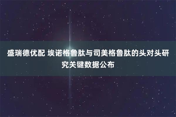盛瑞德优配 埃诺格鲁肽与司美格鲁肽的头对头研究关键数据公布