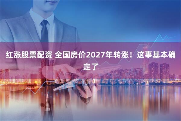 红涨股票配资 全国房价2027年转涨!这事基本确定了