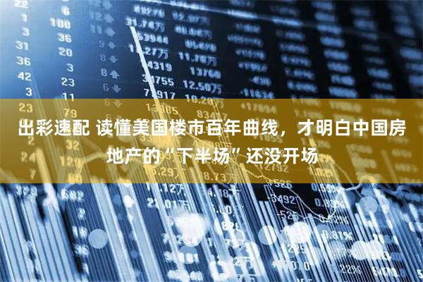 出彩速配 读懂美国楼市百年曲线,才明白中国房地产的“下半场”还没开场