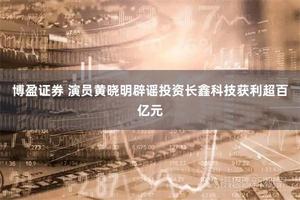 博盈证券 演员黄晓明辟谣投资长鑫科技获利超百亿元
