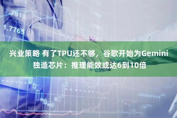 兴业策略 有了TPU还不够，谷歌开始为Gemini 独造芯片：推理能效或达6到10倍