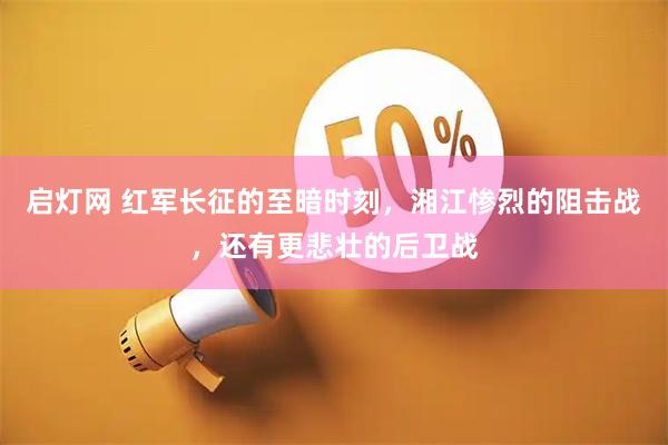 启灯网 红军长征的至暗时刻，湘江惨烈的阻击战，还有更悲壮的后卫战