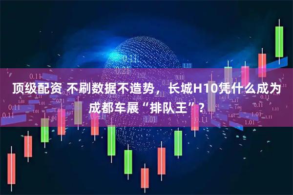 顶级配资 不刷数据不造势，长城H10凭什么成为成都车展“排队王”？