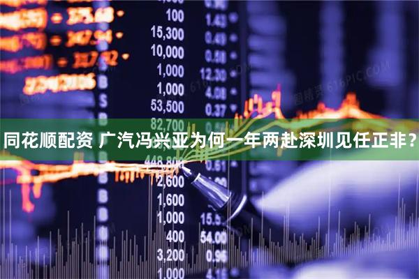 同花顺配资 广汽冯兴亚为何一年两赴深圳见任正非？